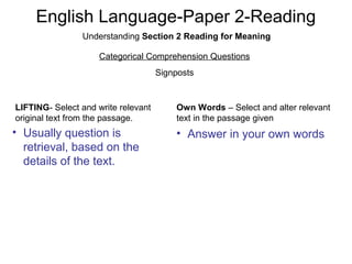English Language-Paper 2-Reading
Understanding Section 2 Reading for Meaning
Categorical Comprehension Questions
Signposts
LIFTING- Select and write relevant
original text from the passage.
Own Words – Select and alter relevant
text in the passage given
• Answer in your own words• Usually question is
retrieval, based on the
details of the text.
 