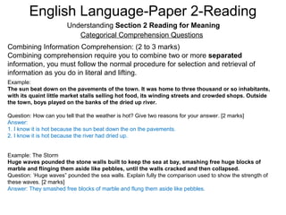 English Language-Paper 2-Reading
Understanding Section 2 Reading for Meaning
Categorical Comprehension Questions
Combining Information Comprehension: (2 to 3 marks)
Combining comprehension require you to combine two or more separated
information, you must follow the normal procedure for selection and retrieval of
information as you do in literal and lifting.
Example:
The sun beat down on the pavements of the town. It was home to three thousand or so inhabitants,
with its quaint little market stalls selling hot food, its winding streets and crowded shops. Outside
the town, boys played on the banks of the dried up river.
Question: How can you tell that the weather is hot? Give two reasons for your answer. [2 marks]
Answer:
1. I know it is hot because the sun beat down the on the pavements.
2. I know it is hot because the river had dried up.
Example: The Storm
Huge waves pounded the stone walls built to keep the sea at bay, smashing free huge blocks of
marble and flinging them aside like pebbles, until the walls cracked and then collapsed.
Question: ‘Huge waves” pounded the sea walls. Explain fully the comparison used to show the strength of
these waves. [2 marks]
Answer: They smashed free blocks of marble and flung them aside like pebbles.
 