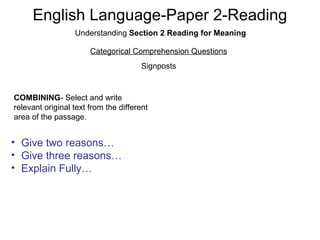 English Language-Paper 2-Reading
Understanding Section 2 Reading for Meaning
Categorical Comprehension Questions
Signposts
COMBINING- Select and write
relevant original text from the different
area of the passage.
• Give two reasons…
• Give three reasons…
• Explain Fully…
 