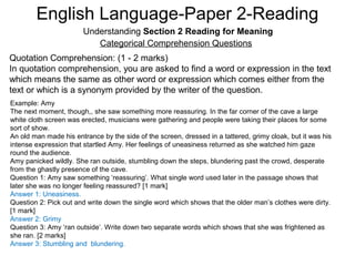 English Language-Paper 2-Reading
Understanding Section 2 Reading for Meaning
Categorical Comprehension Questions
Quotation Comprehension: (1 - 2 marks)
In quotation comprehension, you are asked to find a word or expression in the text
which means the same as other word or expression which comes either from the
text or which is a synonym provided by the writer of the question.
Example: Amy
The next moment, though,, she saw something more reassuring. In the far corner of the cave a large
white cloth screen was erected, musicians were gathering and people were taking their places for some
sort of show.
An old man made his entrance by the side of the screen, dressed in a tattered, grimy cloak, but it was his
intense expression that startled Amy. Her feelings of uneasiness returned as she watched him gaze
round the audience.
Amy panicked wildly. She ran outside, stumbling down the steps, blundering past the crowd, desperate
from the ghastly presence of the cave.
Question 1: Amy saw something ‘reassuring’. What single word used later in the passage shows that
later she was no longer feeling reassured? [1 mark]
Answer 1: Uneasiness.
Question 2: Pick out and write down the single word which shows that the older man’s clothes were dirty.
[1 mark]
Answer 2: Grimy
Question 3: Amy ‘ran outside’. Write down two separate words which shows that she was frightened as
she ran. [2 marks]
Answer 3: Stumbling and blundering.
 