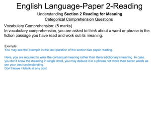 English Language-Paper 2-Reading
Understanding Section 2 Reading for Meaning
Categorical Comprehension Questions
Vocabulary Comprehension: (5 marks)
In vocabulary comprehension, you are asked to think about a word or phrase in the
fiction passage you have read and work out its meaning.
Example:
You may see the example in the last question of the section two paper reading.
Here, you are required to write the contextual meaning rather than literal (dictionary) meaning. In case,
you don’t know the meaning in single word, you may deduce it in a phrase not more than seven words as
per your best understanding.
Don’t leave it blank at any cost.
 