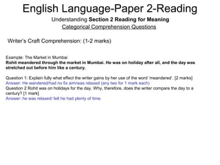 English Language-Paper 2-Reading
Understanding Section 2 Reading for Meaning
Categorical Comprehension Questions
Writer’s Craft Comprehension: (1-2 marks)
Example: The Market in Mumbai
Rohit meandered through the market in Mumbai. He was on holiday after all, and the day was
stretched out before him like a century.
Question 1: Explain fully what effect the writer gains by her use of the word ‘meandered’. [2 marks]
Answer: He wandered/had no fix aim/was relaxed (any two for 1 mark each)
Question 2 Rohit was on holidays for the day. Why, therefore, does the writer compare the day to a
century? [1 mark]
Answer: he was relaxed/ felt he had plenty of time.
 