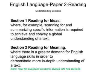 English Language-Paper 2-Reading
Understanding Sections
Section 1 Reading for Ideas,
where, for example, scanning for and
summarizing specific information is required
to achieve and convey a global
understanding of a text.
Section 2 Reading for Meaning,
where there is a greater demand for English
language skills in order to
demonstrate more in-depth understanding of
a text.
Note: Total ten questions are there; divided into two sections
 