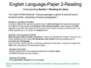 English Language-Paper 2-Reading
Understanding Section 1 Reading for Ideas
“An insert of Non-fictional / Factual passage is given of around seven
hundred words, comprises of seven paragraphs.”
Question 1 (a) Notes [15 marks]
In order to attempt this question students have to skim and scan the required answer and
have lift from the passage and jot them in the relevant section. Here students are NOT
required to use their own words. the first point in each section of notes is done for you. You
will be awarded up to 15 marks for content points.
Question 1 (b) Summary [5 marks]
Now use your notes to write a summary in which you describe the content. This time, you
will be awarded up to 5 marks for using your own words wherever possible and for
accurate use of language.
Your summary, which must be in continuous writing (not note form), must be no longer than
160 words, including the 10 words given below.
Question 2 [3 marks]
Decide whether each of the following statements is true or false
and tick the boxes you have chosen.
Question 3 [2 marks]
Write opinion(s) / Fact(s) from the passage.
Note: Occasionally, Question 4 [1 mark] is also there; in that case question 3 carries [1
mark]
 