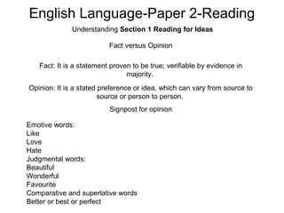 English Language-Paper 2-Reading
Understanding Section 1 Reading for Ideas
Fact versus Opinion
Fact: It is a statement proven to be true; verifiable by evidence in
majority.
Opinion: It is a stated preference or idea, which can vary from source to
source or person to person.
Signpost for opinion
Emotive words:
Like
Love
Hate
Judgmental words:
Beautiful
Wonderful
Favourite
Comparative and superlative words
Better or best or perfect
 