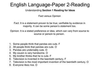 English Language-Paper 2-Reading
Understanding Section 1 Reading for Ideas
Fact versus Opinion
Fact: It is a statement proven to be true; verifiable by evidence in
majority. It can be some person’s statement too.
Opinion: It is a stated preference or idea, which can vary from source to
source or person to person.
1. Some people think that pandas are cute. F
2. All people think that pandas are cute. O
3. Pandas are undeniably cute. O
4. My cousin is very handsome. O
5. My brother thinks that he is cute. F
6. Television is invented in the twentieth century. F
7. Television is the most important invention of the twentieth century. O
8. Everyone likes rice. O
 