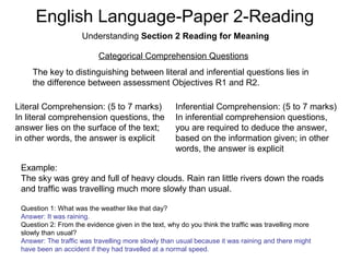 English Language-Paper 2-Reading
Understanding Section 2 Reading for Meaning
Categorical Comprehension Questions
The key to distinguishing between literal and inferential questions lies in
the difference between assessment Objectives R1 and R2.
Literal Comprehension: (5 to 7 marks)
In literal comprehension questions, the
answer lies on the surface of the text;
in other words, the answer is explicit
Inferential Comprehension: (5 to 7 marks)
In inferential comprehension questions,
you are required to deduce the answer,
based on the information given; in other
words, the answer is explicit
Example:
The sky was grey and full of heavy clouds. Rain ran little rivers down the roads
and traffic was travelling much more slowly than usual.
Question 1: What was the weather like that day?
Answer: It was raining.
Question 2: From the evidence given in the text, why do you think the traffic was travelling more
slowly than usual?
Answer: The traffic was travelling more slowly than usual because it was raining and there might
have been an accident if they had travelled at a normal speed.
 