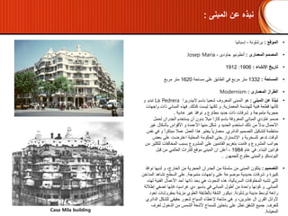 •‫المبنى‬ ‫عن‬ ‫نبذة‬:‫المعروف‬ ‫المبنى‬ ‫هو‬‫البيدريرا‬ ‫باسم‬ ‫شعبيا‬La Pedrera‫تبدو‬‫و‬
‫المعمارية‬ ‫للهندسة‬ ‫فنية‬ ‫قطعة‬ ‫كأنها‬.‫كذلك‬ ‫ليست‬ ‫لكنها‬ ‫و‬.‫فهذه‬‫ذات‬ ‫المباني‬‫و‬‫اجهات‬
‫شرفات‬ ‫و‬ ‫متموجة‬ ‫حجرية‬‫ذات‬‫مطاوع‬ ‫حديد‬‫و‬‫غير‬ ‫نوافذ‬‫عادية‬.
•‫صمم‬‫لحمل‬ ‫الجدران‬ ‫يستخدم‬ ‫أن‬ ‫بدون‬ ‫ميال‬ ‫كازا‬ ‫باسم‬ ‫المعروفة‬ ‫المباني‬ ‫غاودي‬
‫غي‬ ‫بأشكال‬ ‫األقواس‬ ‫و‬ ‫األعمدة‬ ‫منها‬ ‫شكل‬ ‫و‬ ‫الحديد‬ ‫استخدم‬ ‫ذلك‬ ‫من‬ ً‫ال‬‫بد‬ ‫األحمال‬‫ر‬
‫الدائري‬ ‫التصميم‬ ‫لتشكيل‬ ‫منتظمة‬.ً‫ا‬‫مبتكر‬ ‫عمال‬ ‫العمل‬ ‫هذا‬ ‫يعتبر‬ ً‫ا‬‫معماري‬‫نفس‬ ‫في‬ ‫و‬
‫اإلشمئزاز‬ ‫و‬ ‫للسخرية‬ ‫تدعو‬ ‫الوقت‬.‫بعض‬ ‫على‬ ‫اعترضت‬ ‫المحلية‬ ‫الحكومة‬ ‫جتى‬
‫ل‬ ‫المخالفات‬ ‫بسبب‬ ‫المشروع‬ ‫على‬ ‫القائمين‬ ‫بتغريم‬ ‫قامت‬ ‫و‬ ‫المشروع‬ ‫جوانب‬‫من‬ ‫لكثير‬
‫البناء‬ ‫قوانين‬.‫عام‬ ‫في‬1984‫قبل‬ ‫من‬ ‫العالمي‬ ‫للتراث‬ ‫موقع‬ ‫المبنى‬ ‫ان‬ ‫أعلن‬ ،
‫اليونسكو‬‫والمبنى‬‫للجمهور‬ ‫مفتوح‬.
•‫التصميم‬:‫ن‬ ‫لديها‬ ‫و‬ ،‫الخارج‬ ‫من‬ ‫الحجرية‬ ‫الجدران‬ ‫من‬ ‫سلسلة‬ ‫من‬ ‫المبنى‬ ‫يتكون‬‫وافذ‬
‫متموجة‬ ‫واجهات‬ ‫على‬ ‫موضوعة‬ ‫حديدية‬ ‫شرفات‬ ‫و‬ ‫كبيرة‬.‫المد‬ ‫تشاهد‬ ‫السطح‬ ‫على‬‫اخن‬
‫الفني‬ ‫األعمال‬ ‫أحد‬ ‫ذاتها‬ ‫بحد‬ ‫هي‬ ‫النحوت‬ ‫هذه‬ ،‫السريالية‬ ‫المخلوقات‬ ‫تشبه‬ ‫التي‬‫لهذه‬ ‫ة‬
‫المباني‬.‫تضفي‬ ‫فإنها‬ ،‫غراسيا‬ ‫دي‬ ‫باسيو‬ ‫في‬ ‫المباني‬ ‫أطول‬ ‫من‬ ‫واحدة‬ ‫كونها‬ ‫و‬‫إطاللة‬
‫برشلونة‬ ‫مدينة‬ ‫لوسط‬ ‫رائعة‬.‫بمفروش‬ ‫مزينة‬ ‫العلوي‬ ‫بالطابقة‬ ‫الشقة‬ ‫ديكور‬‫تعود‬ ‫ات‬
‫الد‬ ‫للشكل‬ ‫حقيقي‬ ‫شعور‬ ‫السياح‬ ‫إلعطاء‬ ‫متاحة‬ ‫هي‬ ‫و‬ ،‫عشرين‬ ‫ال‬ ‫القرن‬ ‫ألوائل‬‫ائري‬
‫للغرف‬.‫لغ‬ ‫الدخول‬ ‫من‬ ‫الشمس‬ ‫ألشعة‬ ‫للسماح‬ ‫باحتين‬ ‫على‬ ‫تطل‬ ‫الشقق‬ ‫جميع‬‫رف‬
‫المعيشة‬.
•‫الموقع‬:‫إسبانيا‬ ، ‫برشلونة‬
•‫المعمارى‬ ‫المصمم‬:، ‫جاودى‬ ‫أنطونيو‬Josep Maria
•‫اإلنشاء‬ ‫تاريخ‬:1906:1912
•‫المساحة‬:1332‫مساحة‬ ‫على‬ ‫الطابق‬ ‫في‬ ‫مربع‬ ‫متر‬1620‫مربع‬ ‫متر‬
•‫المعمارى‬ ‫الطراز‬:Modernism
Casa Mila building
‫المبنى‬ ‫عن‬ ‫نبذه‬:
 
