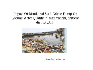 Impact Of Municipal Solid Waste Dump On
Ground Water Quality in kattamanchi, chittoor
district ,A.P.
Vengalam mahendra
 