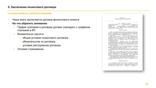 • Чаще всего заключается договор финансового лизинга
• На что обратить внимание:
• График платежей в договоре должен совпадать с графиком
платежей в КП
• Внимательно изучить:
− общие условия лизингового договора
− обязательства по договору
− условия расторжения договора.
• Условия страхования.
14
8. Заключение лизингового договора
НА КАКИЕ МОМЕНТЫ ОБРАТИТЬ ВНИМАНИЕ
 