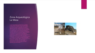 Zona Arqueológica
La Mesa
a zona arqueológica corresponde a la antigua
ciudad sagrada Ndachjian más recientemente
conocido como Tehuacán Viejo. Fue un centro
ceremonial y religioso, pertenece a la cultura
Nguiwa o Popoloca, establecidos entre los años
1000-1456 d.C. Está ubicada sobre una meseta al
pie de la elevación conocida como Cerro Colorado.
Sus edificaciones forman plazas agrupadas en
conjuntos distribuidos de acuerdo a los desniveles
naturales del terreno. Las plazas siguen el sistema
mesoamericano de distribución del espacio
consistente en amplias áreas delimitados por
plataformas de diferentes niveles. En estos espacios
yerguen basamentos piramidales de planta
rectangular o semicircular con escalinatas adosadas
y coronados por templos, recidencia palaciegas
para los gobernantes, altares central o al pie de los
basamentos y grandes salas cuya cubierta se
apoyaba en columnas. La ciudad estuvo
pavimentada con pisos de cal y contaba con
drenajes para el control del agua así como
depósitos para almacenarla.
 