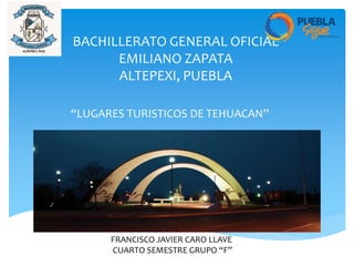 BACHILLERATO GENERAL OFICIAL
EMILIANO ZAPATA
ALTEPEXI, PUEBLA
“LUGARES TURISTICOS DE TEHUACAN”
FRANCISCO JAVIER CARO LLAVE
CUARTO SEMESTRE GRUPO “F”
 