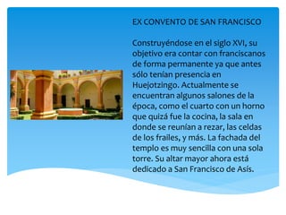 EX CONVENTO DE SAN FRANCISCO
Construyéndose en el siglo XVI, su
objetivo era contar con franciscanos
de forma permanente ya que antes
sólo tenían presencia en
Huejotzingo. Actualmente se
encuentran algunos salones de la
época, como el cuarto con un horno
que quizá fue la cocina, la sala en
donde se reunían a rezar, las celdas
de los frailes, y más. La fachada del
templo es muy sencilla con una sola
torre. Su altar mayor ahora está
dedicado a San Francisco de Asís.
 