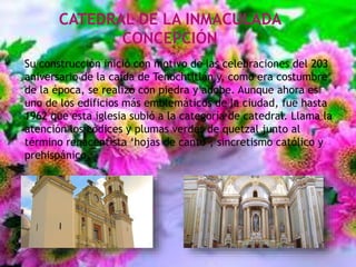 CATEDRAL DE LA INMACULADA
CONCEPCIÓN
Su construcción inició con motivo de las celebraciones del 203
aniversario de la caída de Tenochtitlán y, como era costumbre
de la época, se realizó con piedra y adobe. Aunque ahora es
uno de los edificios más emblemáticos de la ciudad, fue hasta
1962 que esta iglesia subió a la categoría de catedral. Llama la
atención los códices y plumas verdes de quetzal junto al
término renacentista ‘hojas de canto’; sincretismo católico y
prehispánico.
 