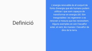Definició
L'energia renovable és el conjunt de
fonts d'energia que els humans podem
utilitzar i que som capaços de
transformar en energia útil. Són
inesgotables i es regeneren o es
renoven a mesura que les necessitem.
Alguns exemples en són l’escalfor
solar, el vent, les marees i l’escalfor de
dins de la terra.
 