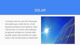 SOLAR
L'energia solar és una font d'energia
renovable que s'obté del sol. Amb
aquesta energia es pot generar calor
i electricitat. La forma més habitual
de generar energia és a través dels
panells solars que recullen els raigs
solars i els transformen en electicitat.
 