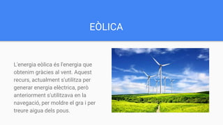 EÒLICA
L'energia eòlica és l'energia que
obtenim gràcies al vent. Aquest
recurs, actualment s'utilitza per
generar energia elèctrica, però
anteriorment s'utilitzava en la
navegació, per moldre el gra i per
treure aigua dels pous.
 