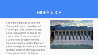HIDRÀULICA
L’energia hidràulica és una font
d'energia de tipus renovable que
s'obté a partir de corrents d'aigua
dolça.El moviment de l'aigua pot
moure pales d'una roda de molí o
d'una turbina directament o bé
aquesta energia es pot utilitzar per
produir energia hidroelèctrica, que és
l’energia elèctrica obtinguda a partir
d'energia mecànica de l'aigua.
 