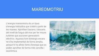 MAREOMOTRIU
L'energia mareomotriu és un tipus
d'energia hidràulica que s'obté a partir de
les marees. Aprofiten l'ascens i descens
del nivell de l'aigua del mar per fer moure
turbines que accionen generadors
elèctrics. Aquesta font d'energia encara
no s'ha implementat de forma àmplia,
perquè hi ha altres fonts d'energia que es
poden aprofitar de forma més senzilla i
econòmica
 
