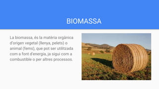 BIOMASSA
La biomassa, és la matèria orgànica
d’origen vegetal (llenya, pelets) o
animal (fems), que pot ser utilitzada
com a font d'energia, ja sigui com a
combustible o per altres processos.
 