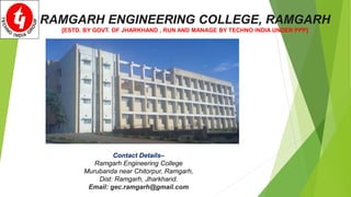 RAMGARH ENGINEERING COLLEGE, RAMGARH
[ESTD. BY GOVT. OF JHARKHAND , RUN AND MANAGE BY TECHNO INDIA UNDER PPP]
Contact Details–
Ramgarh Engineering College
Murubanda near Chitorpur, Ramgarh,
Dist: Ramgarh, Jharkhand.
Email: gec.ramgarh@gmail.com
 