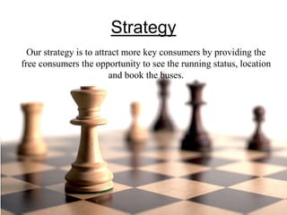 Strategy
Our strategy is to attract more key consumers by providing the
free consumers the opportunity to see the running status, location
and book the buses.
 