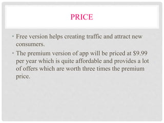 PRICE
• Free version helps creating traffic and attract new
consumers.
• The premium version of app will be priced at $9.99
per year which is quite affordable and provides a lot
of offers which are worth three times the premium
price.
 