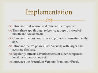 
 Introduce trial version and observe the response.
 Then share app through reference groups by word of
mouth and social media.
 Convince the bus companies to provide information in the
app.
 Introduce the 2nd phase (Free Version) with larger and
accurate database.
 Popularity attracts advertisements of other companies,
local restaurants, shops etc.
 Introduce the Freemium Version (Premium +Free).
Implementation
 