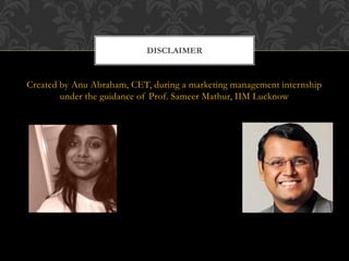 Created by Anu Abraham, CET, during a marketing management internship
under the guidance of Prof. Sameer Mathur, IIM Lucknow
DISCLAIMER
 