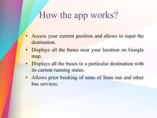 How the app works?
• Access your current position and allows to input the
destination.
• Displays all the buses near your location on Google
map.
• Displays all the buses to a particular destination with
its current running status.
• Allows prior booking of seats of State run and other
bus services.
 