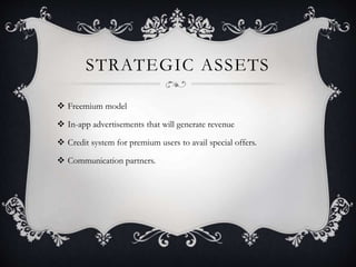 STRATEGIC ASSETS
 Freemium model
 In-app advertisements that will generate revenue
 Credit system for premium users to avail special offers.
 Communication partners.
 