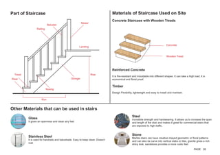 Part of Staircase Materials of Staircase Used on Site
Concrete Staircase with Wooden Treads.
Newer
Landing
Rise
Run
Nosing
Stringer
Tread
Riser
Baluster
Railing
Concrete
Wooden Tread
Reinforced Concrete
It is fire-resistant and mouldable into different shapes. It can take a high load, it is
economical and flood proof.
Timber
Design Flexibility, lightweight and easy to install and maintain.
Other Materials that can be used in stairs
Glass
It gives an openness and clean airy feel.
Steel
Incredible strength and hardwearing. It allows us to increase the span
and length of the stair and makes it great for commercial stairs that
are exposed to high traffic.
Stainless Steel
It is used for handrails and balustrade. Easy to keep clean. Doesn’t
rust.
Stone
Marble stairs can have creative inlayed geometric or floral patterns
and can also be carve into vertical slabs or tiles, granite gives a rich
shiny look, sandstone provides a more rustic feel.
PAGE 38
 