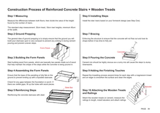 Construction Process of Reinforced Concrete Stairs + Wooden Treads
Step 1 Measuring
Measure the differences between both floors, then divide the value of the height
found by the number of risers.
The standard step measurement: 30cm tread, 18cm riser heights, minimum 90cm
of the width.
Step 6 Installing Steps
Install the stair risers based on your formwork design (see Step One).
Step 2 Ground Prepping
The general idea of ground prepping is to simply ensure that the ground you will
build your staircase upon is very compact to prevent any sinking in during cement
pouring and prevent uneven steps.
Step 7 Bracing
Enforcing the structure to ensure that the concrete will not flow out and lose its
shape before it has time to fully set.
Step 3 Building the Form Panels
Start building wood form panels, which are basically two panels made out of wood
that help maintain the shape of the steps while the concrete is being poured in.
Step 8 Pouring the Concrete
Cement mix should be highly viscous as a runny mix will cause the steps to slump
downwards.
Step 4 Assembling the Form Panels
Ensure that the base of the panelling is fully flat on the
ground to prevent ending up with a lopsided staircase.
Check for any gaps between the foundation or porch. If
there are visible gaps, fill up the holes with wood pieces.
Step 9 Adding the Finishing Touches
Repeat the trowelling process several times for each step with a magnesium trowel
and an edger to smoothen the surface and clean the edges.
Step 5 Reinforcing Steps
Reinforcing the concrete staircase with steel.
Step 10 Attaching the Wooden Treads
and Railings
Attach the wooden treads on cement, measure the
railings to length, install balusters and attach railings.
Steel Bar
Concrete
Form Panel
Baluster
PAGE 39
 