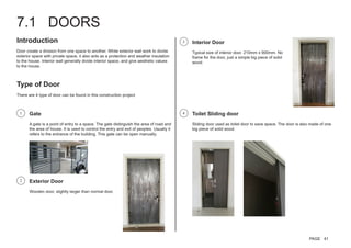 7.1 DOORS
Introduction
Door create a division from one space to another. While exterior wall work to divide
exterior space with private space, it also acts as a protection and weather insulation
to the house. Interior wall generally divide interior space, and give aesthetic values
to the house.
Type of Door
There are 4 type of door can be found in this construction project.
Gate
A gate is a point of entry to a space. The gate distinguish the area of road and
the area of house. It is used to control the entry and exit of peoples. Usually it
refers to the entrance of the building. This gate can be open manually.
Toilet Sliding door
Sliding door used as toilet door to save space. The door is also made of one
big piece of solid wood.
Interior Door
Typical size of interior door. 210mm x 900mm. No
frame for the door, just a simple big piece of solid
wood.
Exterior Door
Wooden door, slightly larger than normal door.
1 4
3
2
PAGE 41
 