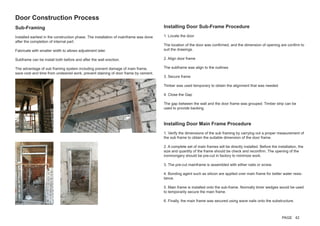 Sub-Framing
Installed earliest in the construction phase. The installation of mainframe was done
after the completion of internal part.
Fabricate with smaller width to allows adjustment later.
Subframe can be install both before and after the wall erection.
The advantage of sub framing system including prevent damage of main frame,
save cost and time from undesired work, prevent staining of door frame by cement.
Installing Door Sub-Frame Procedure
1. Locate the door
The location of the door was confirmed, and the dimension of opening are confirm to
suit the drawings.
2. Align door frame
The subframe was align to the outlines
3. Secure frame
Timber was used temporary to obtain the alignment that was needed
4. Close the Gap
The gap between the wall and the door frame was grouped. Timber strip can be
used to provide backing.
Door Construction Process
Installing Door Main Frame Procedure
1. Verify the dimensions of the sub framing by carrying out a proper measurement of
the sub frame to obtain the suitable dimension of the door frame.
2. A complete set of main frames will be directly installed. Before the installation, the
size and quantity of the frame should be check and reconfirm. The opening of the
ironmongery should be pre-cut in factory to minimize work.
3. The pre-cut mainframe is assembled with either nails or screw.
4. Bonding agent such as silicon are applied over main frame for better water resis-
tance.
5. Main frame is installed onto the sub-frame. Normally timer wedges would be used
to temporarily secure the main frame.
6. Finally, the main frame was secured using wave nails onto the substructure.
PAGE 42
 