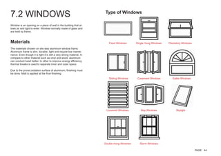 7.2 WINDOWS
Window is an opening on a piece of wall in the building that al-
lows air and light to enter. Window normally made of glass and
are held by frame.
Materials
The materials chosen on site was aluminum window frame.
Aluminum frame is slim, durable, light and require low mainte-
nance. Even though it is light it is still a very strong material. In
compare to other material such as vinyl and wood, aluminum
can conduct heart better. In other to improve energy efficiency,
thermal breaks is used to separate inner and outer space.
Due to the prone oxidation surface of aluminum, finishing must
be done. Matt is applied at the final finishing.
Fixed Windows
Sliding Windows
Louvered Windows
Double Hung Windows
SIngle Hung Windows
Casement Windows
Bay Windows
Storm Windows
Clerestory Windows
Gable Windows
Skylight
Type of Windows
PAGE 44
 