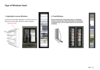 1. Adjustable Louvres Windows
Comprise horizontal glass adjustable to control the amount of
light and air into the space. Mainly for natural ventilation.
Type of Windows Used
Aluminum Frame
Glass
2. Fixed Window.
A fixed window has a fixed glazed sash. It is designed
mainly to provide view, allow natural light in and aesthet-
ic purpose only. It can’t be open hence it can’t be use for
ventilation.
PAGE 45
 