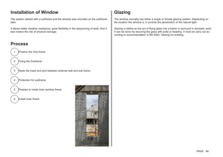 Installation of Window
The system started with a subframe and the window was mounted on the subframe
later.
It allows better weather resistance, great flexibility in the sequencing of work. And it
also lowers the risk of physical damage.
Glazing
The window normally has either a single or double glazing system. Depending on
the location the window is, it controls the penetration of the natural light.
Glazing is define as the act of fixing glass into a frame or surround in domestic work.
It can be done my securing the glass with putty or beading. It must be carry out ac-
cording to recommendation in BS 6262: Glazing for building.
Process
Position the Sub-frame
Fixing the Subframe
Seals the head and joint between external wall and sub frame.
Protection for subframe.
Prepare to install main window frame
Install main frame.
1
2
3
5
4
6
PAGE 46
 