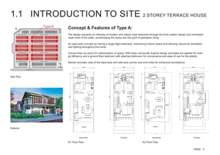 1.1 INTRODUCTION TO SITE 2 STOREY TERRACE HOUSE
Concept & Features of Type A:
The design presents an interplay of modern and classic style elements through the brick pattern design and minimalist
clean lines of the walls, accentuating the styles and the spirit of plantation living.
An open-plan concept by having a single flight staircase, maximizing interior space and allowing natural air ventilation
and lighting throughout the home.
Column-free car porch for maximization of space. With basic vernacular tropical design principles are applied for ener-
gy efficiency and a ground floor bedroom with attached bathroom for convenience and ease of use for the elderly.
Kitchen provides view of the back-lane and side-lane (corner and end units) for enhanced surveillance.
Type A
Site Plan
A1 Floor Plan A2 Floor Plan
Exterior
PAGE 5
 