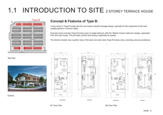 Concept & Features of Type B:
Living rooms in Type B homes like this one boast a double frontage design, specially for the enjoyment of the land-
scaped gardens in Elmina Valley
Dual-key home concept (Type B homes only): A single bedroom with the ‘lifetime homes’ bathroom design, separated
from the main house. This provides comfort and privacy, especially for guests
The kitchen location has a perfect view of the back and side lanes (Type B homes only), providing natural surveillance.
Type B
Site Plan
B1 Floor Plan B2 Floor Plan
Exterior
1.1 INTRODUCTION TO SITE 2 STOREY TERRACE HOUSE
PAGE 6
 