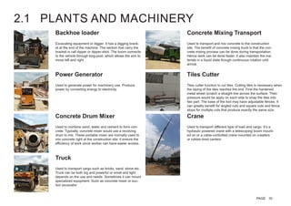 2.1 PLANTS AND MACHINERY
Excavating equipment or digger. It has a digging brack-
et at the end of the machine. The section that carry the
bracket is call dipper or dipper-stick. The boom connects
to the vehicle through king-post, which allows the arm to
move left and right.
Used to combine sand, water and cement to form con-
crete. Typically, concrete mixer would use a revolving
drum to mix. These portable mixer are normally used to
mix concrete right at the construction site, it ensure the
efficiency of work since worker can have easier access.
Tiles cutter function to cut tiles. Cutting tiles is necessary when
the laying of the tiles reaches the end. First the hardened
metal wheel scratch a straight line across the surface. Then
pressure would be apply on each side to snap the tiles into
two part. The base of the tool may have adjustable fences. It
can greatly benefit for angled cuts and square cuts and fence
stops for multiple cuts that produce exactly the same size.
Used to generate power for machinery use. Produce
power by converting energy to electricity.
Used to transport and mix concrete to the construction
site. The benefit of concrete mixing truck is that the con-
crete mixing process can be done during transportation.
Hence work can be done faster. It also maintain the ma-
terials in a liquid state though continuous rotation until
arrival.
Used to transport cargo such as bricks, sand, stone etc.
Truck can be both big and powerful or small and light
depends on the use and needs. Sometimes it can mount
specialized equipment. Such as concrete mixer or suc-
tion excavator.
Used to transport different type of load and cargo. It’s a
hydraulic powered crane with a telescoping boom mount-
ed on or a cable-controlled crane mounted on crawlers
or rubber-tired canters.
Backhoe loader
Concrete Drum Mixer
Tiles CutterPower Generator
Concrete Mixing Transport
Truck
Crane
PAGE 10
 