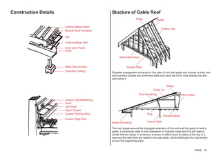 Construction Details Stucture of Gable Roof
Simplest arrangement achieved in this type of roof with gable and trusses at both end
and common trusses sits at the end walls and carry the roof’s load directly into the
wall below it.
The roof slopes around the triangular extension of the end wall this piece of wall is
gable. It commonly used to form extension in Victorian times and it is still used in
similar fashion today. It comprises a series of rafters fixed to plates at the top of a
wall and the rafter feet are nailed to the wall plate, which distributes the load evenly
across the supporting walls.
Ridge Rafter
Ceiling Joist
Double Plate
Gable Wall Studs
Ridge
Wind Brace
Collar Tie
Roof Sheathing
Prop
Eaves Overhang Internal Wall
Hanging Beam
External Metal Sheet
Mineral Wool Insulation
Rail
Thermal Break Pad
Inner Liner Panel
Purlin
Metal Shoe Anchor
Concrete Footing
Copper Edge Strip
Copper Flashing Strip
Upper Copper
Lap Seam
Cleat
Copper Counterflashing
PAGE 24
 