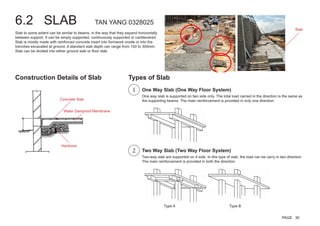 6.2 SLAB TAN YANG 0328025
Slab to some extent can be similar to beams, in the way that they expand horizontally
between support. It can be simply supported, continuously supported or cantilevered.
Slab is mostly made with reinforced concrete insert into formwork onsite or into the
trenches excavated at ground. A standard slab depth can range from 150 to 300mm.
Slab can be divided into either ground slab or floor slab.
One way slab is supported on two side only. The total load carried in the direction is the same as
the supporting beams. The main reinforcement is provided in only one direction.
Two-way slab are supported on 4 side. In this type of slab, the load can be carry in two direction.
The main reinforcement is provided in both the direction.
Type A Type B
Water Damproof Membrane
Concrete Slab
Hardcore
Construction Details of Slab Types of Slab
One Way Slab (One Way Floor System)
Two Way Slab (Two Way Floor System)
Slab
1
2
PAGE 30
 