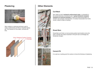Plastering Other Elements
Skim coating is a texturing technique used to
make a wall smooth and hide an imperfect taping
job. The mixtures of it are water, concrete and
lime.
Coil Mesh
Also called coil lath, brickwork reinforcement mesh, is embedded in
the normal thickness of brickwork joint. It gives brickwork increased
resistance to tensional stresses to reduce the detrimental effects of
vibration and changes of temperature. It is easily incorporated into mortar
course, coiled for ease of handing.
Dowel Bars
Dowel Bars are friction cut and provide positive load transfer across the
joints. Smooth bars allow movement in the joint due to shrinkage and
temperate changes.	
Cement Pit
It is used as a marking point for workers to know the thickness of plastering.
Brick Plastering Coating Finishing
(Painting)
PAGE 35
 