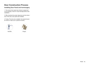 Installing Door Panel and Ironmongery
1. The correct door panel was chosen as approved
in the drawings, check for visual damage before start
installation.
2. After checking the proper alignment and the dimen-
sion of the door, door panel was installed.
3. Finally, The lock set is installed, the lockset should
be check to make sure it operate smoothly.
Door Construction Process
Handles Hinges
PAGE 43
 