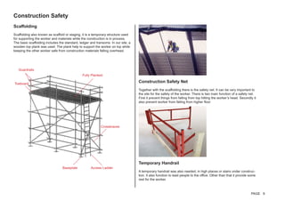 Construction Safety
Scaffolding
Scaffolding also known as scaffold or staging, it is a temporary structure used
for supporting the worker and materials while the construction is in process.
The basic scaffolding includes the standard, ledger and transoms. In our site, a
wooden top plank was used. The plank help to support the worker on top while
keeping the other worker safe from construction materials falling overhead.
Construction Safety Net
Together with the scaffolding there is the safety net. It can be very important to
the site for the safety of the worker. There is two main function of a safety net.
First it prevent things from falling from top hitting the worker’s head. Secondly it
also prevent worker from falling from higher floor
Temporary Handrail
A temporary handrail was also needed, in high places or stairs under construc-
tion. It also function to lead people to the office. Other than that it provide some
rest for the worker.
Fully Planked
Access LadderBaseplate
Crossbraces
Guardrails
Toeboard
PAGE 9
 