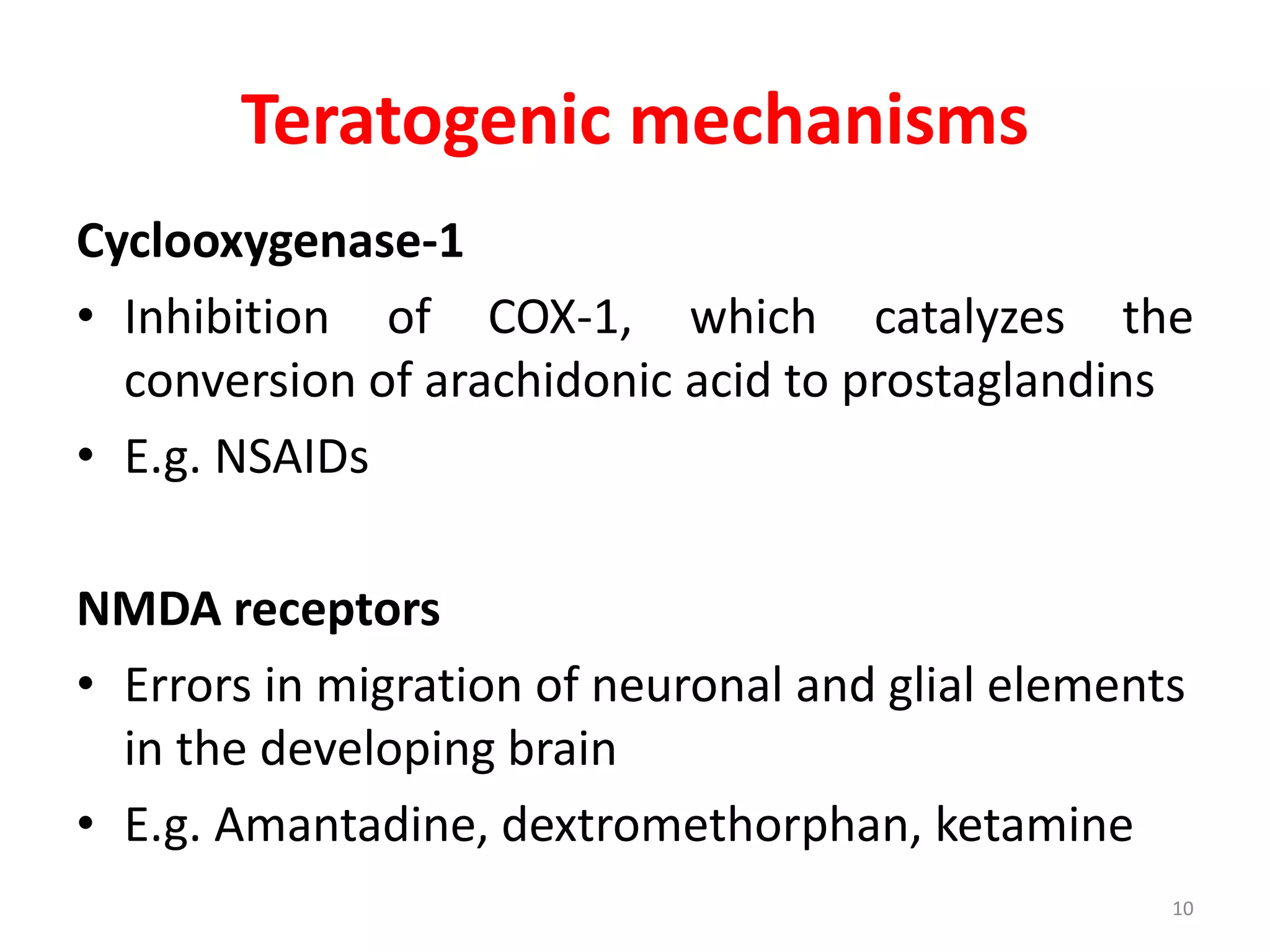 Teratogenic mechanisms
Cyclooxygenase-1
• Inhibition of COX-1, which catalyzes the
conversion of arachidonic acid to prostaglandins
• E.g. NSAIDs
NMDA receptors
• Errors in migration of neuronal and glial elements
in the developing brain
• E.g. Amantadine, dextromethorphan, ketamine
10
 