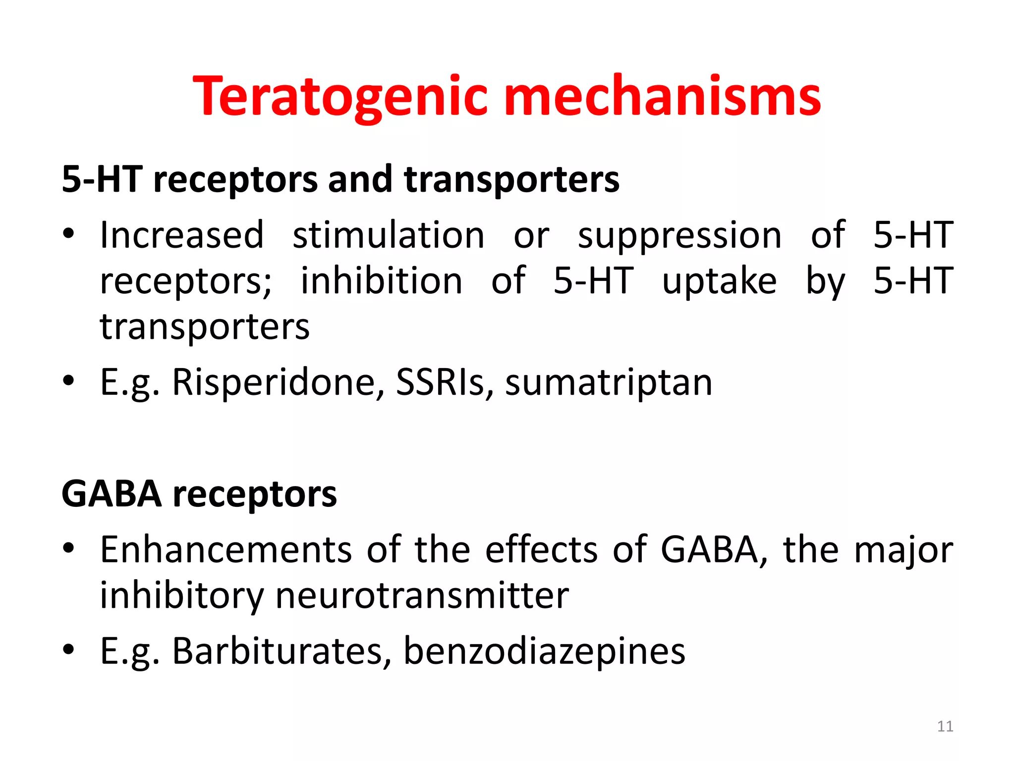 Teratogenic mechanisms
5-HT receptors and transporters
• Increased stimulation or suppression of 5-HT
receptors; inhibition of 5-HT uptake by 5-HT
transporters
• E.g. Risperidone, SSRIs, sumatriptan
GABA receptors
• Enhancements of the effects of GABA, the major
inhibitory neurotransmitter
• E.g. Barbiturates, benzodiazepines
11
 