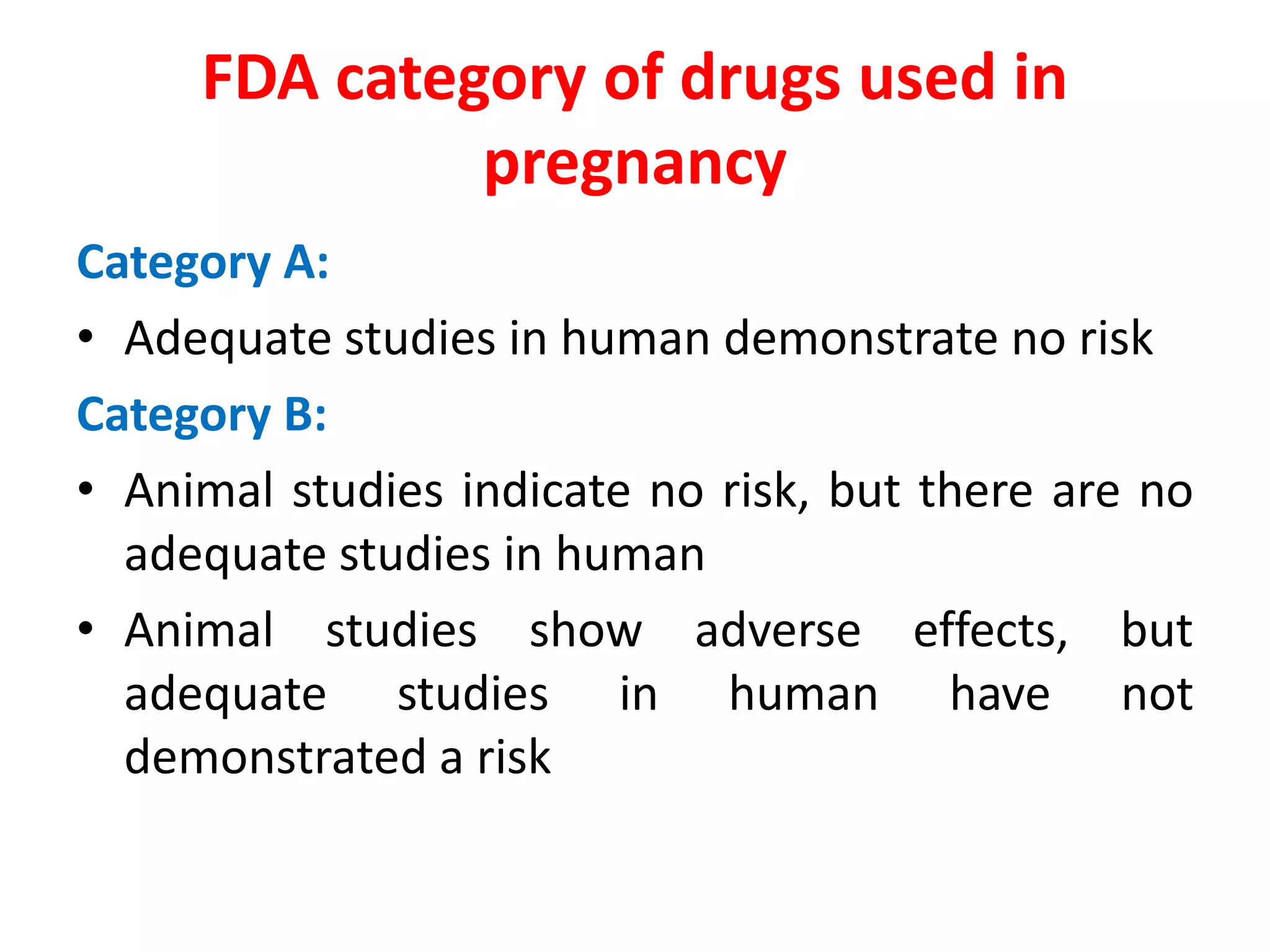FDA category of drugs used in
pregnancy
Category A:
• Adequate studies in human demonstrate no risk
Category B:
• Animal studies indicate no risk, but there are no
adequate studies in human
• Animal studies show adverse effects, but
adequate studies in human have not
demonstrated a risk
 