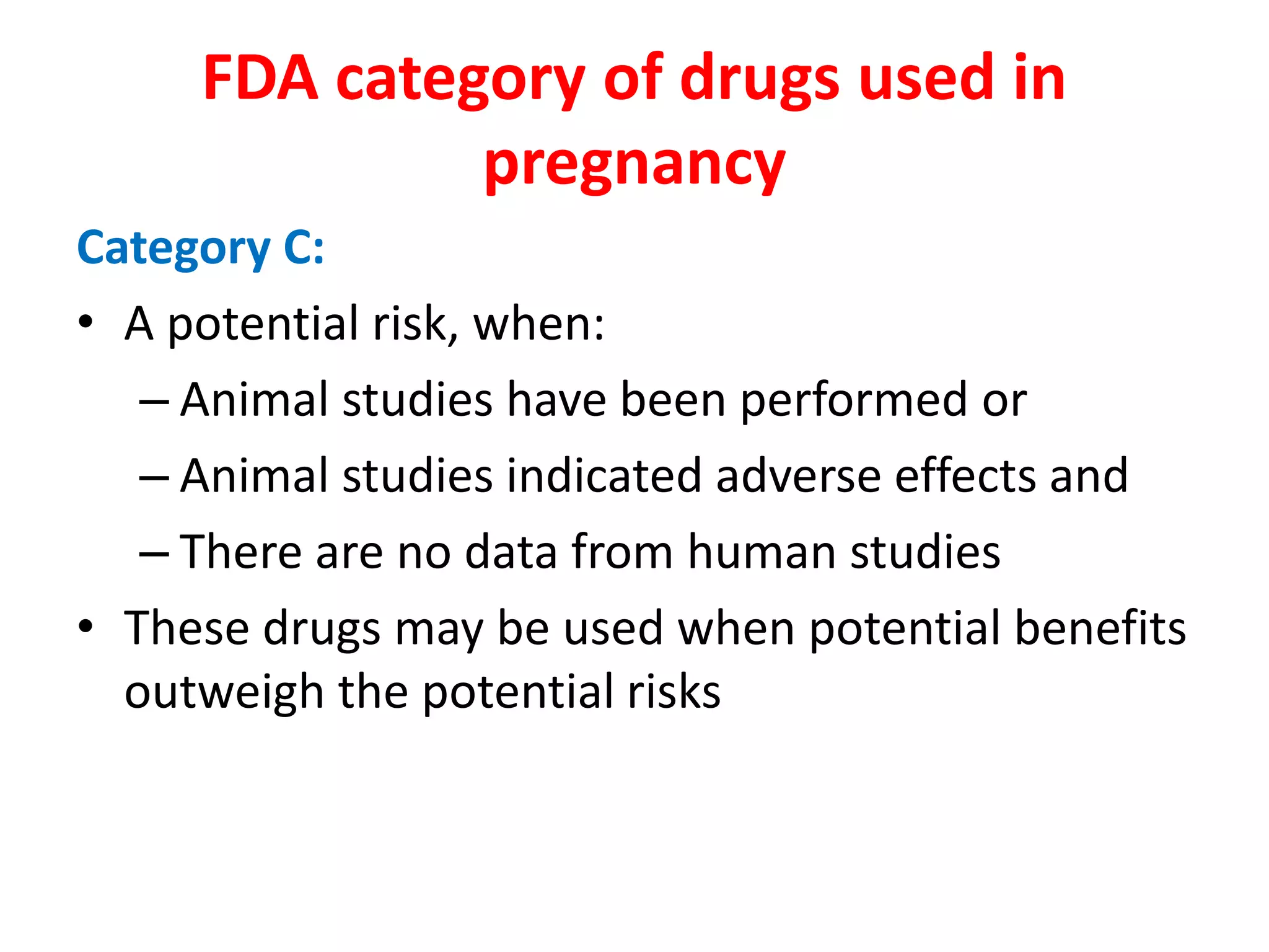Category C:
• A potential risk, when:
– Animal studies have been performed or
– Animal studies indicated adverse effects and
– There are no data from human studies
• These drugs may be used when potential benefits
outweigh the potential risks
FDA category of drugs used in
pregnancy
 